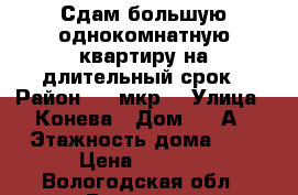 Сдам большую однокомнатную квартиру на длительный срок › Район ­ 5 мкр. › Улица ­ Конева › Дом ­ 22А › Этажность дома ­ 9 › Цена ­ 9 000 - Вологодская обл., Вологда г. Недвижимость » Квартиры аренда   . Вологодская обл.,Вологда г.